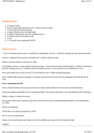“SER MAGRA”: Sobremesas                                                                                   Page 10 of 11




INGREDIENTES:

      12 bananas prata
      50 g de açúcar light misturado com 1 colher (café) de canela
      1 xícara (chá) de farinha de trigo
      1 xícara (chá) de açúcar refinado light
      2 colheres (sobremesa, rasa) de manteiga sem sal
      2 colheres (chá) de fermento em pó
      3 ovos
      1 1/2 lata de leite condensado LIGHT



Modo de preparo:

 Corte 12 bananas prata ao meio no sentido do comprimento, frite em 1 colher de manteiga até que fiquem douradas.

Escorra e salpique 50 g de açúcar misturado com 1 colher (café) de canela.

Depois, corte novamente as bananas em fatias.

Na batedeira, misture 1 xícara (chá) de farinha de trigo, 1 xícara (chá) de açúcar refinado light, 2 colheres (sobremesa,
rasa) de manteiga sem sal, 2 colheres (chá) de fermento em pó e 3 ovos que devem ser colocados um a um.

Forre uma forma de aro removível de 22 cm de diâmetro com 3 folhas de papel-manteiga.

Unte a última folha de papel-manteiga e as laterais da forma de aro removível com manteiga e polvilhe farinha de
trigo.

Para a montagem do bolo

Forre o fundo da forma com um pouco de massa e depois cubra totalmente com as fatias de bananas fritas.

Faça uma camada caprichada de leite condensado light (1 lata inteira) deixando-o cair naturalmente sobre as bananas.

Depois, coloque o restante da massa.

Em seguida, cubra com as bananas, faça outra camada fina de leite condensado light deixando-o cair naturalmente
(1/2 lata).

Decore com bananas.

O bolo deve ir ao forno, já aquecido a 250ºC.

Em 35 min, ele estará pronto.

Espete com um palito após este tempo e este sairá molhado por causa do leite condensado light

Tradutor



http://sermagra.com.br/blog/?page_id=1293                                                                     16/7/2011
 