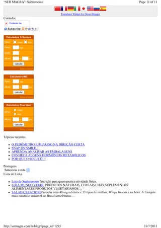 “SER MAGRA”: Sobremesas                                                                            Page 11 of 11


                                            Translator Widget by Dicas Blogger
Contador
     Contador de
     visitas




  Calculadora % Gordura

Sexo:         masc       fem

Peso:           kgs

Idade:

Altura:         m         cm

            calcular

                 Dieta e Saude



     Calculadora IMC

Peso:           kgs

Altura:         m         cm

            calcular

                 Dieta e Saude



  Calculadora Peso Ideal

           j
           k
           l
           m
           n masc
Sexo:
           j
           k
           l
           m
           n fem
Altura:         m         cm

            calcular

                 Dieta e Saude



Tópicos recentes

          O PEDÔMETRO: UM PASSO NA DIREÇÃO CERTA
          SNAP ON SMILE –
          APRENDA ANALISAR AS EMBALAGENS
          CONHEÇA ALGUNS HORMÔNIOS METABÓLICOS
          POR QUE O SOLUÇO!!!

Postagens
Selecionar o mês
Lista de Links

          Loja de Suplementos Nutrição para quem pratica atividade física.
          LOJA MUNDO VERDE PRODUTOS NATURAIS, CEREAIS,CHÁS,SUPLEMENTOS
          ALIMENTARES,PRODUTOS VEGETARIANOS…
          SALAD CREATIONS Saladas com 40 ingredientes e 15 tipos de molhos, Wraps frescos e na hora. A franquia
          mais natural e saudavel do Brasil,sem frituras …




http://sermagra.com.br/blog/?page_id=1293                                                              16/7/2011
 
