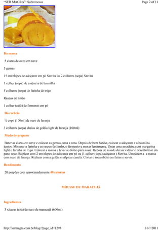 “SER MAGRA”: Sobremesas                                                                                   Page 2 of 11




Da massa

5 claras de ovos em neve

5 gemas

15 envelopes de adoçante em pó Stevita ou 2 colheres (sopa) Stevita

1 colher (sopa) de essência de baunilha

5 colheres (sopa) de farinha de trigo

Raspas de limão

1 colher (café) de fermento em pó

Do recheio

½ copo (100ml) de suco de laranja

3 colheres (sopa) cheias de geléia light de laranja (100ml)

Modo de preparo

 Bater as claras em neve e colocar as gemas, uma a uma. Depois de bem batido, colocar o adoçante e a baunilha
juntos. Misturar a farinha e as raspas de limão, o fermento e mexer lentamente. Untar uma assadeira com margarina
light e farinha de trigo. Colocar a massa e levar ao forno para assar. Depois de assado deixar esfriar e desenformar em
pano seco. Salpicar com 2 envelopes de adoçante em pó ou (1 colher (sopa) adoçante ) Stevita. Umedecer a a massa
com suco de laranja. Rechear com a geléia e salpicar canela. Cortar o rocambole em fatias e servir.

Rendimento

20 porções com aproximadamente 48 calorias



                                             MOUSSE DE MARACUJÁ



Ingredientes

3 xícaras (chá) de suco de maracujá (600ml)




http://sermagra.com.br/blog/?page_id=1293                                                                    16/7/2011
 