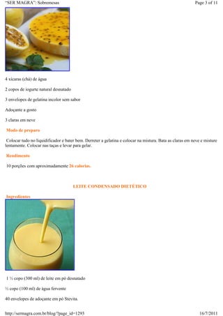 “SER MAGRA”: Sobremesas                                                                                   Page 3 of 11




4 xícaras (chá) de água

2 copos de iogurte natural desnatado

3 envelopes de gelatina incolor sem sabor

Adoçante a gosto

3 claras em neve

Modo de preparo

 Colocar tudo no liquidificador e bater bem. Derreter a gelatina e colocar na mistura. Bata as claras em neve e misture
lentamente. Colocar nas taças e levar para gelar.

Rendimento

10 porções com aproximadamente 26 calorias.



                                       LEITE CONDENSADO DIETÉTICO

Ingredientes




1 ½ copo (300 ml) de leite em pó desnatado

½ copo (100 ml) de água fervente

40 envelopes de adoçante em pó Stevita.


http://sermagra.com.br/blog/?page_id=1293                                                                    16/7/2011
 