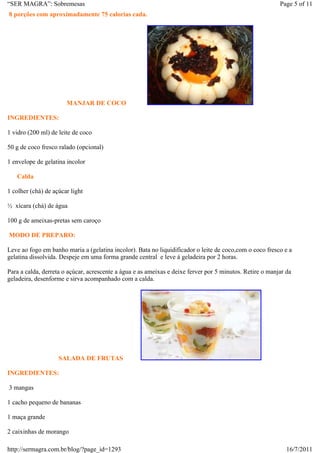 “SER MAGRA”: Sobremesas                                                                                   Page 5 of 11
8 porções com aproximadamente 75 calorias cada.




                       MANJAR DE COCO

INGREDIENTES:

1 vidro (200 ml) de leite de coco

50 g de coco fresco ralado (opcional)

1 envelope de gelatina incolor

   Calda

1 colher (chá) de açúcar light

½ xícara (chá) de água

100 g de ameixas-pretas sem caroço

MODO DE PREPARO:

Leve ao fogo em banho maria a (gelatina incolor). Bata no liquidificador o leite de coco,com o coco fresco e a
gelatina dissolvida. Despeje em uma forma grande central e leve á geladeira por 2 horas.

Para a calda, derreta o açúcar, acrescente a água e as ameixas e deixe ferver por 5 minutos. Retire o manjar da
geladeira, desenforme e sirva acompanhado com a calda.




                    SALADA DE FRUTAS

INGREDIENTES:

3 mangas

1 cacho pequeno de bananas

1 maça grande

2 caixinhas de morango

http://sermagra.com.br/blog/?page_id=1293                                                                    16/7/2011
 