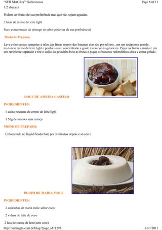 “SER MAGRA”: Sobremesas                                                                                   Page 6 of 11
1/2 abacaxi

Podem ser frutas de sua preferência mas que não sejam aguadas.

2 latas de creme de leite light

Suco concentrado de pêssego (o sabor pode ser de sua preferência)

Modo de Preparo:

Lave e tire cascas sementes e talos das frutas menos das bananas elas são por último , em um recipiente grande
misture o creme de leite light e ponha o suco concentrado a gosto e reserve na geladeira. Pique as frutas e misture em
um recipiente separado e tire o caldo da geladeira bote as frutas e pique as bananas redondinhas.sirva e coma gelado.




                DOCE DE AMEIXA CASEIRO

INGREDIENTES:

 1 caixa pequena de creme de leite light

 1 50g de ameixa sem caroço

MODO DE PREPARO:

 Coloca tudo no liquidificado bate por 3 minutos depois e só servi.




                PUDIM DE MARIA MOLE

INGREDIENTES:

 2 caixinhas de maria mole sabor coco

 2 vidros de leite de coco

2 lata de creme de leite(sem soro)
http://sermagra.com.br/blog/?page_id=1293                                                                   16/7/2011
 