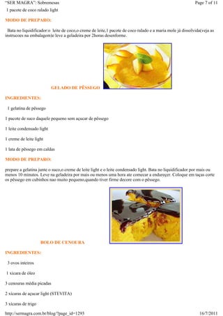 “SER MAGRA”: Sobremesas                                                                                   Page 7 of 11
1 pacote de coco ralado light

MODO DE PREPARO:

 Bata no liquidificador:o leite de coco,o creme de leite,1 pacote de coco ralado e a maria mole já dissolvida(veja as
instrucoes na embalagem)e leve a geladeira por 2horas desenforme.




                           GELADO DE PÊSSEGO

INGREDIENTES:

 1 gelatina de pêssego

1 pacote de suco daquele pequeno sem açucar de pêssego

1 leite condensado light

1 creme de leite light

1 lata de pêssego em caldas

MODO DE PREPARO:

prepare a gelatina junte o suco,o creme de leite light e o leite condensado light. Bata no liquidificador por mais ou
menos 10 minutos. Leve na geladeira por mais ou menos uma hora ate comecar a endureçer. Coloque em taças corte
os pêssego em cubinhos nao muito pequeno,quando tiver firme decore com o pêssego.




                     BOLO DE CENOURA

INGREDIENTES:

 3 ovos inteiros

1 xicara de óleo

3 cenouras média picadas

2 xícaras de açucar light (STEVITA)

3 xícaras de trigo

http://sermagra.com.br/blog/?page_id=1293                                                                   16/7/2011
 