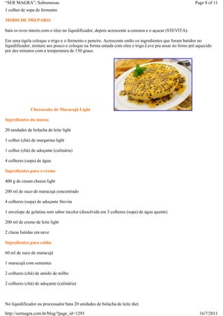 “SER MAGRA”: Sobremesas                                                                                Page 8 of 11
1 colher de sopa de fermento

MODO DE PREPARO:

bata os ovos inteiro com o óleo no liquidificador, depois acrescente a cenoura e o açucar (STEVITA).

Em uma tigela coloque o trigo e o fermento e peneire. Acrescente então os ingredientes que foram batidos no
liquidificador, misture aos pouco e coloque na forma untada com oleo e trigo.Leve pra assar no forno pré aquecido
por dez minutos com a temperatura de 150 graus.




              Cheesecake de Maracujá Light

Ingredientes da massa:

20 unidades de bolacha de leite light

1 colher (chá) de margarina light

1 colher (chá) de adoçante (culinária)

4 colheres (sopa) de água

Ingredientes para o creme

400 g de cream cheese light

200 ml de suco de maracujá concentrado

4 colheres (sopa) de adoçante Stevita

1 envelope de gelatina sem sabor incolor (dissolvida em 3 colheres (sopa) de água quente)

200 ml de creme de leite light

2 claras batidas em neve

Ingredientes para calda:

60 ml de suco de maracujá

1 maracujá com sementes

2 colheres (chá) de amido de milho

2 colheres (chá) de adoçante (culinária)



No liquidificador ou processador bata 20 unidades de bolacha de leite diet.

http://sermagra.com.br/blog/?page_id=1293                                                                 16/7/2011
 