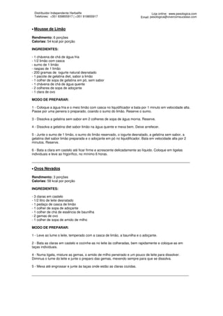 Distribuidor Independente Herbalife                                             Loja online: www.pesologica.com
 Telefones: +351 939855917 | +351 919855917                              Email: pesologica@vivercomsucesso.com



• Mousse   de Limão

Rendimento: 6 porções
Calorias: 54 kcal por porção

INGREDIENTES:

- 1 chávena de chá de água fria
- 1/2 limão com casca
- sumo de 1 limão
- raspas de 1 limão
- 200 gramas de iogurte natural desnatado
- 1 pacote de gelatina diet, sabor a limão
- 1 colher de sopa de gelatina em pó, sem sabor
- 1 chávena de chá de água quente
- 2 colheres de sopa de adoçante
- 1 clara de ovo

MODO DE PREPARAR:

1 - Coloque a água fria e o meio limão com casca no liquidificador e bata por 1 minuto em velocidade alta.
Passe por uma peneira o preparado, coando o sumo do limão. Reserve o sumo.

3 - Dissolva a gelatina sem sabor em 2 colheres de sopa de água morna. Reserve.

4 - Dissolva a gelatina diet sabor limão na água quente e mexa bem. Deixe arrefecer.

5 - Junte o sumo de 1 limão, o sumo do limão reservado, o iogurte desnatado, a gelatina sem sabor, a
gelatina diet sabor limão preparada e o adoçante em pó no liquidificador. Bata em velocidade alta por 2
minutos. Reserve.

6 - Bata a clara em castelo até ficar firme e acrescente delicadamente ao líquido. Coloque em tigelas
individuais e leve ao frigorífico, no mínimo 6 horas.

_______________________________________________________________________________________________

• Ovos   Nevados

Rendimento: 3 porções
Calorias: 58 kcal por porção

INGREDIENTES:

- 3 claras em castelo
- 1/2 litro de leite desnatado
- 1 pedaço de casca de limão
- 1 colher de sopa de adoçante
- 1 colher de chá de essência de baunilha
- 2 gemas de ovo
- 1 colher de sopa de amido de milho

MODO DE PREPARAR:

1 - Leve ao lume o leite, temperado com a casca de limão, a baunilha e o adoçante.

2 - Bata as claras em castelo e cozinhe-as no leite às colheradas, bem rapidamente e coloque-as em
taças individuais.

4 - Numa tigela, misture as gemas, o amido de milho peneirado e um pouco de leite para dissolver.
Diminua o lume do leite e junte o preparo das gemas, mexendo sempre para que se dissolva.

5 - Mexa até engrossar e junte às taças onde estão as claras cozidas.

____________________________________________________________________________________
 