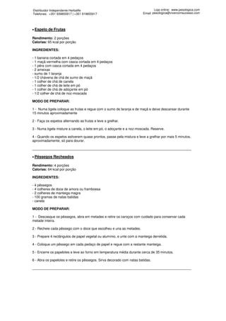 Distribuidor Independente Herbalife                                             Loja online: www.pesologica.com
Telefones: +351 939855917 | +351 919855917                              Email: pesologica@vivercomsucesso.com




• Espeto   de Frutas

Rendimento: 2 porções
Calorias: 65 kcal por porção

INGREDIENTES:

- 1 banana cortada em 4 pedaços
- 1 maçã vermelha com casca cortada em 4 pedaços
- 1 pêra com casca cortada em 4 pedaços
- 2 ameixas
- sumo de 1 laranja
- 1/2 chávena de chá de sumo de maçã
- 1 colher de chá de canela
- 1 colher de chá de leite em pó
- 1 colher de chá de adoçante em pó
- 1/2 colher de chá de noz-moscada

MODO DE PREPARAR:

1 - Numa tigela coloque as frutas e regue com o sumo de laranja e de maçã e deixe descansar durante
15 minutos aproximadamente

2 - Faça os espetos alternando as frutas e leve a grelhar.

3 - Numa tigela misture a canela, o leite em pó, o adoçante e a noz-moscada. Reserve.

4 - Quando os espetos estiverem quase prontos, passe pela mistura e leve a grelhar por mais 5 minutos,
aproximadamente, só para dourar.

____________________________________________________________________________________

• Pêssegos    Recheados

Rendimento: 4 porções
Calorias: 64 kcal por porção

INGREDIENTES:

- 4 pêssegos
- 4 colheres de doce de amora ou framboesa
- 2 colheres de manteiga magra
- 100 gramas de natas batidas
- canela

MODO DE PREPARAR:

1 - Descasque os pêssegos, abra em metades e retire os caroços com cuidado para conservar cada
metade inteira.

2 - Recheie cada pêssego com o doce que escolheu e una as metades.

3 - Prepare 4 rectângulos de papel vegetal ou alumínio, e unte com a manteiga derretida.

4 - Coloque um pêssego em cada pedaço de papel e regue com a restante manteiga.

5 - Encerre os papelotes e leve ao forno em temperatura média durante cerca de 35 minutos.

6 - Abra os papelotes e retire os pêssegos. Sirva decorado com natas batidas.

____________________________________________________________________________________
 