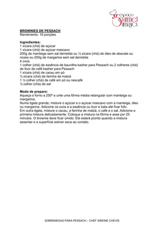 BROWNIES DE PESSACH
Rendimento: 16 porções

Ingredientes:
1 xícara (chá) de açúcar
1 xícara (chá) de açúcar mascavo
200g de manteiga sem sal derretida ou ½ xícara (chá) de óleo de abacate ou
nozes ou 200g de margarina sem sal derretida
4 ovos
1 colher (chá) de essência de baunilha kasher para Pessach ou 2 colheres (chá)
de licor de café kasher para Pessach
1 xícara (chá) de cacau em pó
½ xícara (chá) de farinha de matzá
1 ½ colher (chá) de café em pó ou nescafé
½ colher (chá) de sal

Modo de preparo:
Aqueça o forno a 250º e unte uma fôrma média retangular com manteiga ou
margarina.
Numa tigela grande, misture o açúcar e o açúcar mascavo com a manteiga, óleo
ou margarina. Adicione os ovos e a essência ou licor e bata até ficar fofo.
Em outra tigela, misture o cacau, a farinha de matzá, o café e o sal. Adicione a
primeira mistura delicadamente. Coloque a mistura na fôrma e asse por 25
minutos. O brownie deve ficar úmido. Ele estará pronto quando a mistura
assentar e a superfície estiver seca ao contato.




                SOBREMESAS PARA PESSACH – CHEF SIMONE CHEVIS
 