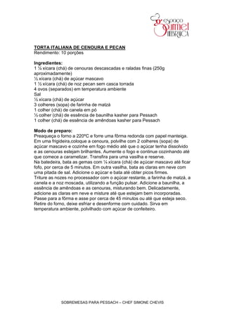 TORTA ITALIANA DE CENOURA E PECAN
Rendimento: 10 porções

Ingredientes:
1 ¼ xícara (chá) de cenouras descascadas e raladas finas (250g
aproximadamente)
½ xícara (chá) de açúcar mascavo
1 ½ xícara (chá) de noz pecan sem casca torrada
4 ovos (separados) em temperatura ambiente
Sal
½ xícara (chá) de açúcar
3 colheres (sopa) de farinha de matzá
1 colher (chá) de canela em pó
½ colher (chá) de essência de baunilha kasher para Pessach
1 colher (chá) de essência de amêndoas kasher para Pessach

Modo de preparo:
Preaqueça o forno a 220ºC e forre uma fôrma redonda com papel manteiga.
Em uma frigideira,coloque a cenoura, polvilhe com 2 colheres (sopa) de
açúcar mascavo e cozinhe em fogo médio até que o açúcar tenha dissolvido
e as cenouras estejam brilhantes. Aumente o fogo e continue cozinhando até
que comece a caramelizar. Transfira para uma vasilha e reserve.
Na batedeira, bata as gemas com ¼ xícara (chá) de açúcar mascavo até ficar
fofo, por cerca de 5 minutos. Em outra vasilha, bata as claras em neve com
uma pitada de sal. Adicione o açúcar e bata até obter picos firmes.
Triture as nozes no processador com o açúcar restante, a farinha de matzá, a
canela e a noz moscada, utilizando a função pulsar. Adicione a baunilha, a
essência de amêndoas e as cenouras, misturando bem. Delicadamente,
adicione as claras em neve e misture até que estejam bem incorporadas.
Passe para a fôrma e asse por cerca de 45 minutos ou até que esteja seco.
Retire do forno, deixe esfriar e desenforme com cuidado. Sirva em
temperatura ambiente, polvilhado com açúcar de confeiteiro.




             SOBREMESAS PARA PESSACH – CHEF SIMONE CHEVIS
 