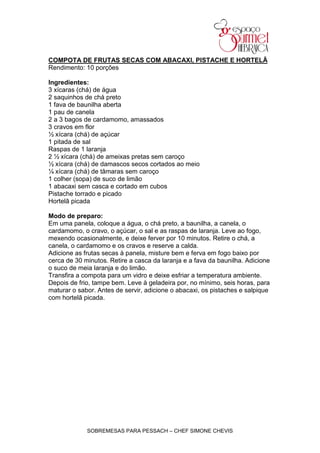 COMPOTA DE FRUTAS SECAS COM ABACAXI, PISTACHE E HORTELÃ
Rendimento: 10 porções

Ingredientes:
3 xícaras (chá) de água
2 saquinhos de chá preto
1 fava de baunilha aberta
1 pau de canela
2 a 3 bagos de cardamomo, amassados
3 cravos em flor
½ xícara (chá) de açúcar
1 pitada de sal
Raspas de 1 laranja
2 ½ xícara (chá) de ameixas pretas sem caroço
½ xícara (chá) de damascos secos cortados ao meio
¼ xícara (chá) de tâmaras sem caroço
1 colher (sopa) de suco de limão
1 abacaxi sem casca e cortado em cubos
Pistache torrado e picado
Hortelã picada

Modo de preparo:
Em uma panela, coloque a água, o chá preto, a baunilha, a canela, o
cardamomo, o cravo, o açúcar, o sal e as raspas de laranja. Leve ao fogo,
mexendo ocasionalmente, e deixe ferver por 10 minutos. Retire o chá, a
canela, o cardamomo e os cravos e reserve a calda.
Adicione as frutas secas à panela, misture bem e ferva em fogo baixo por
cerca de 30 minutos. Retire a casca da laranja e a fava da baunilha. Adicione
o suco de meia laranja e do limão.
Transfira a compota para um vidro e deixe esfriar a temperatura ambiente.
Depois de frio, tampe bem. Leve à geladeira por, no mínimo, seis horas, para
maturar o sabor. Antes de servir, adicione o abacaxi, os pistaches e salpique
com hortelã picada.




             SOBREMESAS PARA PESSACH – CHEF SIMONE CHEVIS
 