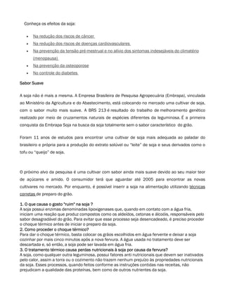 Conheça os efeitos da soja:

   •   Na redução dos riscos de câncer
   •   Na redução dos riscos de doenças cardiovasculares
   •   Na prevenção da tensão pré-mestrual e no alívio dos sintomas indesejáveis do climatério
       (menopausa)
   •   Na prevenção da osteoporose
   •   No controle do diabetes

Sabor Suave

A soja não é mais a mesma. A Empresa Brasileira de Pesquisa Agropecuária (Embrapa), vinculada
ao Ministério da Agricultura e do Abastecimento, está colocando no mercado uma cultivar de soja,
com o sabor muito mais suave. A BRS 213 é resultado do trabalho de melhoramento genético
realizado por meio de cruzamentos naturais de espécies diferentes da leguminosa. É a primeira
conquista da Embrapa Soja na busca da soja totalmente sem o sabor característico do grão.

Foram 11 anos de estudos para encontrar uma cultivar de soja mais adequada ao paladar do
brasileiro e própria para a produção do extrato solúvel ou “leite” de soja e seus derivados como o
tofu ou “queijo” de soja.



O próximo alvo da pesquisa é uma cultivar com sabor ainda mais suave devido ao seu maior teor
de açúcares e amido. O consumidor terá que aguardar até 2005 para encontrar as novas
cultivares no mercado. Por enquanto, é possível inserir a soja na alimentação utilizando técnicas
corretas de preparo do grão.

1. O que causa o gosto "ruim" na soja ?
A soja possui enzimas denominadas lipoxigenases que, quando em contato com a água fria,
iniciam uma reação que produz compostos como os aldeídos, cetonas e álcoóis, responsáveis pelo
sabor desagradável do grão. Para evitar que esse processo seja desencadeado, é preciso proceder
o choque térmico antes de iniciar o preparo da soja.
2. Como proceder o choque térmico?
Para dar o choque térmico, basta colocar os grãos escolhidos em água fervente e deixar a soja
cozinhar por mais cinco minutos após a nova fervura. A água usada no tratamento deve ser
descartada e, só então, a soja pode ser lavada em água fria.
3. O tratamento térmico causa perdas nutricionais à soja por causa da fervura?
A soja, como qualquer outra leguminosa, possui fatores anti nutricionais que devem ser inativados
pelo calor, assim a torra ou o cozimento não trazem nenhum prejuízo às propriedades nutricionais
da soja. Esses processos, quando feitos conforme as instruções contidas nas receitas, não
prejudicam a qualidade das proteínas, bem como de outros nutrientes da soja.
 