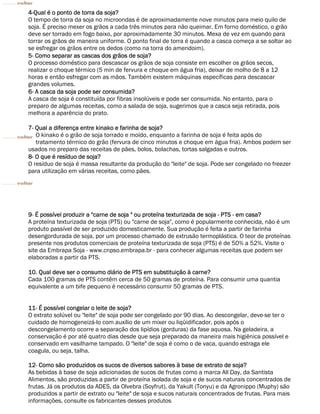 4-Qual é o ponto de torra da soja?
O tempo de torra da soja no microondas é de aproximadamente nove minutos para meio quilo de
soja. É preciso mexer os grãos a cada três minutos para não queimar. Em forno doméstico, o grão
deve ser torrado em fogo baixo, por aproximadamente 30 minutos. Mexa de vez em quando para
torrar os grãos de maneira uniforme. O ponto final de torra é quando a casca começa a se soltar ao
se esfregar os grãos entre os dedos (como na torra do amendoim).
5- Como separar as cascas dos grãos de soja?
O processo doméstico para descascar os grãos de soja consiste em escolher os grãos secos,
realizar o choque térmico (5 min de fervura e choque em água fria), deixar de molho de 8 a 12
horas e então esfregar com as mãos. Também existem máquinas específicas para descascar
grandes volumes.
6- A casca da soja pode ser consumida?
A casca de soja é constituída por fibras insolúveis e pode ser consumida. No entanto, para o
preparo de algumas receitas, como a salada de soja, sugerimos que a casca seja retirada, pois
melhora a aparência do prato.

7- Qual a diferença entre kinako e farinha de soja?
   O kinako é o grão de soja torrado e moído, enquanto a farinha de soja é feita após do
   tratamento térmico do grão (fervura de cinco minutos e choque em água fria). Ambos podem ser
usados no preparo das receitas de pães, bolos, bolachas, tortas salgadas e outros.
8- O que é resíduo de soja?
O resíduo de soja é massa resultante da produção do "leite" de soja. Pode ser congelado no freezer
para utilização em várias receitas, como pães.




9- É possível produzir a "carne de soja " ou proteína texturizada de soja - PTS - em casa?
A proteína texturizada de soja (PTS) ou "carne de soja", como é popularmente conhecida, não é um
produto passível de ser produzido domesticamente. Sua produção é feita a partir de farinha
desengordurada de soja, por um processo chamado de extrusão termoplástica. O teor de proteínas
presente nos produtos comerciais de proteína texturizada de soja (PTS) é de 50% a 52%. Visite o
site da Embrapa Soja - www.cnpso.embrapa.br - para conhecer algumas receitas que podem ser
elaboradas a partir da PTS.

10. Qual deve ser o consumo diário de PTS em substituição à carne?
Cada 100 gramas de PTS contêm cerca de 50 gramas de proteína. Para consumir uma quantia
equivalente a um bife pequeno é necessário consumir 50 gramas de PTS.


11- É possível congelar o leite de soja?
O extrato solúvel ou "leite" de soja pode ser congelado por 90 dias. Ao descongelar, deve-se ter o
cuidado de homogeneizá-lo com auxílio de um mixer ou liqüidificador, pois após o
descongelamento ocorre a separação dos lipídios (gorduras) da fase aquosa. Na geladeira, a
conservação é por até quatro dias desde que seja preparado da maneira mais higiênica possível e
conservado em vasilhame tampado. O "leite" de soja é como o de vaca, quando estraga ele
coagula, ou seja, talha.

12- Como são produzidos os sucos de diversos sabores à base de extrato de soja?
As bebidas à base de soja adicionadas de sucos de frutas como a marca All Day, da Santista
Alimentos, são produzidas a partir de proteína isolada de soja e de sucos naturais concentrados de
frutas. Já os produtos da ADES, da Olvebra (Soyfrut), da Yakult (Tonyu) e da Agronippo (Muphy) são
produzidos a partir de extrato ou "leite" de soja e sucos naturais concentrados de frutas. Para mais
informações, consulte os fabricantes desses produtos
 