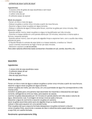 EXTRATO DE SOJA "LEITE DE SOJA"

Ingredientes:
- 3 xícaras (chá) de grãos de soja escolhidos e sem lavar
- 4,5 litros de água
- 1 colher (chá) de sal
- 6 colheres (sopa) de açúcar

Modo de preparo:
- Ferver um litro e meio de água.
- Colocar os grãos e contar cinco minutos a partir da nova fervura.
- Escorrer a água e lavar os grãos em água corrente.
- Colocar o restante da água (3 litros) para ferver, cozinhar os grãos por cinco minutos. Não
descartar a água.
- Quando estiver morno, bater os grãos e a água no liquidificador por três minutos.
- Cozinhar a massa obtida em uma panela aberta por 10 minutos, reduzindo a chama após a
fervura, mexendo sempre.
- Quando estiver morno, coar em pano de algodão limpo e espremer bem, com o auxílio das mãos,
através do pano.
- O líquido filtrado é o extrato de soja (leite) e a massa restante, o resíduo ou "okara".
- Levar o extrato novamente ao fogo e ferver por dois minutos.
- Adicionar o açúcar e o sal ao extrato.
Para obter sabores diferentes basta acrescentar chocolate em pó, canela, baunilha, etc.




SOJA FRITA

Ingredientes:

- 1 xícara (chá) de soja escolhida e seca
- 3 colheres (sopa) de sal
- 2 litros de água
- óleo de soja para fritura

Modo de preparo:

Ferver um litro e meio de água e colocar os grãos e contar cinco minutos a partir da nova fervura;
escorrer a água e lavar os grãos em água corrente;
colocar os grãos de molho, por oito horas, em uma quantidade de água fria correspondente a três
xícaras (chá);
transferir os grãos para uma peneira (tipo escorredor de macarrão) e descascá-los sob água
corrente, esfregando-os entre as mãos, para separar as cascas;
cozinhar os grãos descascados por 15 minutos em panela aberta com três vezes o volume de
água, Adicionando o sal. A contagem do tempo inicia-se após a fervura;
descartar a água do cozimento e escorrer os grãos em peneira;
secar os grãos escorridos sobre pano de algodão limpo ou toalha de papel;
colocar o óleo para aquecer em uma panela funda;
fritar os grãos até que a espuma formada desapareça e os grãos comecem a dourar;
retirar os grãos fritos, escorrendo o excesso de óleo e colocá-los sobre papel absorvente; e guardar
a soja frita, em vasilha fechada.

Rendimento: aproximadamente 200g
 