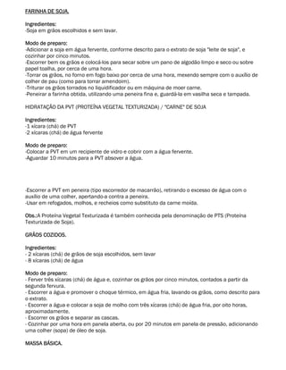 FARINHA DE SOJA.

Ingredientes:
-Soja em grãos escolhidos e sem lavar.

Modo de preparo:
-Adicionar a soja em água fervente, conforme descrito para o extrato de soja "leite de soja", e
cozinhar por cinco minutos.
-Escorrer bem os grãos e colocá-los para secar sobre um pano de algodão limpo e seco ou sobre
papel toalha, por cerca de uma hora.
-Torrar os grãos, no forno em fogo baixo por cerca de uma hora, mexendo sempre com o auxílio de
colher de pau (como para torrar amendoim).
-Triturar os grãos torrados no liquidificador ou em máquina de moer carne.
-Peneirar a farinha obtida, utilizando uma peneira fina e, guardá-la em vasilha seca e tampada.

HIDRATAÇÃO DA PVT (PROTEÍNA VEGETAL TEXTURIZADA) / "CARNE" DE SOJA

Ingredientes:
-1 xícara (chá) de PVT
-2 xícaras (chá) de água fervente

Modo de preparo:
-Colocar a PVT em um recipiente de vidro e cobrir com a água fervente.
-Aguardar 10 minutos para a PVT absover a água.




-Escorrer a PVT em peneira (tipo escorredor de macarrão), retirando o excesso de água com o
auxílio de uma colher, apertando-a contra a peneira.
-Usar em refogados, molhos, e recheios como substituto da carne moída.

Obs.:A Proteína Vegetal Texturizada é também conhecida pela denominação de PTS (Proteína
Texturizada de Soja).

GRÃOS COZIDOS.

Ingredientes:
- 2 xícaras (chá) de grãos de soja escolhidos, sem lavar
- 8 xícaras (chá) de água

Modo de preparo:
- Ferver três xícaras (chá) de água e, cozinhar os grãos por cinco minutos, contados a partir da
segunda fervura.
- Escorrer a água e promover o choque térmico, em água fria, lavando os grãos, como descrito para
o extrato.
- Escorrer a água e colocar a soja de molho com três xícaras (chá) de água fria, por oito horas,
aproximadamente.
- Escorrer os grãos e separar as cascas.
- Cozinhar por uma hora em panela aberta, ou por 20 minutos em panela de pressão, adicionando
uma colher (sopa) de óleo de soja.

MASSA BÁSICA.
 