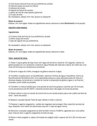 1/3 de xícara (chá) da fruta de sua preferência, picada
3 colheres (sopa) de aveia em flocos
2 colheres de kinako
4 colleres de flocos de cereais
1 colher de chá de uvas passas (opcional)
1/3 copo de leite
Se necessário, adoçar com mel, açúcar ou adoçante

Modo de preparo:
Colocar, em uma tigela, todos os ingredientes secos; adicionar o leite.Rendimento: Uma porção

IOGURTE COM KINACO.

Ingredientes:

1/3 xícara (chá) da fruta de sua preferência, picada
1 colher (sopa) de kinako
1 copo de iogurte de sua preferência

Se necessário, adoçar com mel, açúcar ou adoçante

Modo de preparo:
Colocar, em uma tigela, todos os ingredientes secos; adicionar o leite.


TOFU—QUEIJO DE SOJA.

1 ) Pesar 1 kg de grãos de soja, lavar com água de torneira e escorrer. Em seguida, colocar os
grãos lavados em um recipiente e adicionar água filtrada até cobrí-los e deixar de molho por uma
noite (8-10 horas) em temperatura ambiente.

2) Escorrer a água do molho, enxaguar os grãos e escorrer a água.

3) Transferir os grãos para um liquidificador, adicionar 8 litros de água e liquidificar. Como os
líquidificadores domésticos têm uma capacidade pequena, essa operação pode ser feita em
diversas etapas, tomando-se o cuidado de manter a proporção de grãos e água e, ao final do
processo, juntar todas as porções.

4) Transferir a mistura obtida para uma panela de alumínio grossa e cozinhar por 10 minutos
numa temperatura de 95-100ºC, mexendo sempre para não pegar no fundo da panela.

5) Deixar esfriar e coar em tecido de trama fina ou em tecido próprio para coar coalho de leite de
vaca - "pano de queijo".

6) Separar a porção líquida "leite de soja" obtida e medir o volume.

7) Preparar o agente coagulante - sulfato de magnésio (sal amargo). Para cada litro de leite de
soja, dissolver uma colher de sobremesa rasa de ½ copo de água morna.

8) Adicionar a solução coagulante ao leite também morno (75-80ºC), agitando com uma colher
para misturar bem o agente coagulante ao leite de soja.

9) Deixar o leite coagular e, após a formação do coágulo (tofu), esperar de 15 a 20 minutos sem
mexer.
 