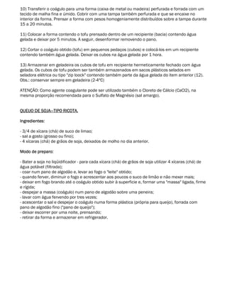 10) Transferir o coágulo para uma forma (caixa de metal ou madeira) perfurada e forrada com um
tecido de malha fina e úmido. Cobrir com uma tampa também perfurada e que se encaixe no
interior da forma. Prensar a forma com pesos homogeniamente distribuídos sobre a tampa durante
15 a 20 minutos.

11) Colocar a forma contendo o tofu prensado dentro de um recipiente (bacia) contendo água
gelada e deixar por 5 minutos. A seguir, desenformar removendo o pano.

12) Cortar o coágulo obtido (tofu) em pequenos pedaços (cubos) e colocá-los em um recipiente
contendo também água gelada. Deixar os cubos na água gelada por 1 hora.

13) Armazenar em geladeira os cubos de tofu em recipiente hermeticamente fechado com água
gelada. Os cubos de tofu podem ser também armazenados em sacos plásticos selados em
seladora elétrica ou tipo "zip loock" contendo também parte da água gelada do item anterior (12).
Obs.: conservar sempre em geladeira (2-4ºC)

ATENÇÃO: Como agente coagulante pode ser utilizado também o Cloreto de Cálcio (CaCl2), na
mesma proporção recomendada para o Sulfato de Magnésio (sal amargo).


QUEIJO DE SOJA—TIPO RICOTA.

Ingredientes:

- 3/4 de xícara (chá) de suco de limao;
- sal a gosto (grosso ou fino);
- 4 xícaras (chá) de grãos de soja, deixados de molho no dia anterior.

Modo de preparo:

- Bater a soja no liqüidificador - para cada xícara (chá) de grãos de soja utilizar 4 xícaras (chá) de
água potável (filtrada);
- coar num pano de algodão e, levar ao fogo o "leite" obtido;
- quando ferver, diminuir o fogo e acrescentar aos poucos o suco de limão e não mexer mais;
- deixar em fogo brando até o coágulo obtido subir à superficie e, formar uma "massa" ligada, firme
e rígida;
- despejar a massa (coágulo) num pano de algodão sobre uma peneira;
- lavar com água fervendo por tres vezes;
- acescentar o sal e despejar o coágulo numa forma plástica (própria para queijo), forrada com
pano de algodão fino ("pano de queijo");
- deixar escorrer por uma noite, prensando;
- retirar da forma e armazenar em refrigerador.
 