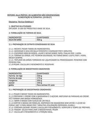 ROTEIRO: AULA PRÁTICA DE ALIMENTOS NÃO CONVENCIONAIS
           ALIMENTAÇÃO ALTERNATIVA. (24-09-07)

 Disciplina: Técnica Dietética II

 1. OBJETIVO DA ATIVIDADE:
 DIFUNDIR O USO DE PRODUTOS À BASE DE SOJA.

 2- FORMULAÇÃO DE FARINHA DE SOJA:

 INGREDIENTES                       QUANTIDADES
 SOJA EM GRÃO                       400 g

 2.1- PREPARAÇÃO DE EXTRATO CONDENSADO DE SOJA:

 2.1.1- MEDIR E PESAR TODOS OS INGREDIENTES.
 2.1.2- ADICIONAR A SOJA EM ÁGUA FERVENTE E COZINHAR POR 5 MINUTOS.
 2.1.3- ESCORRER BEM OS GRÃOS, LAVAR E SECAR SOBRE PAPEL-TOALHA POR 1 HORA.
 2.1.4- TORRAR OS GRÃOS, ATÉ FICAREM DOURADOS, NO FORNO BAIXO (150ºC) POR 1 HORA,
 MEXER SEMPRE.
 2.1.5- TRITURAR OS GRÃOS TORRADOS NO LIQUIFICADOR OU PROCESSADOR. PENEIRAR COM
 PENEIRA FINA.
 2.1.6-PESAR. CALCULAR O RENDIMENTO E RESERVAR.

 3- FORMULAÇÃO DE BISCOITINHOS CASADINHOS:

 INGREDIENTES                       QUANTIDADES
 Farinha de trigo                   330 g
 Farinha de soja                    175 g
 margarina                          250 g
 açúcar                             150 g
 geléia                             Para rechear-01 pote

 3.1- PREPARAÇÃO DE BISCOITINHOS CASADINHOS:

 3.1.1 PESAR E MEDIR TODOS OS INGREDIENTES.
 3.1.2-PREPARAR 1 CREME COM A MARGARINA E O AÇÚCAR. MISTURAR AS FARINHAS AO CREME
 ATÉ FORMAR UMA MASSA HOMOGÊNEA.
 3.1.3- ABRIR A MASSA COM AUXILIO DE UM ROLO.
 3.1.4-CORTAR A MASSA EM RODELAS, DISPONDO EM ASSADEIRAS SEM UNTAR, E LEVAR AO
 FORNO 180º C PARA ASSAR POR 7 MINUTOS (COLORAÇÃO ESPERADA—CLARA).]
 3.1.5- ESPERAR ESFRIAR, PESAR E CALCULAR O RENDIMENTO. VERIFICAR O TEMPO DE PREPARO.
 3.1.6- PASSAR GELÉIA PARA UNIR 2 BISCOITINHOS. PESAR
 3.1.7- CALCULAR O RENDIMENTO E A PORÇÃO IDEAL.
 