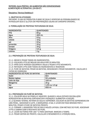 ROTEIRO: AULA PRÁTICA DE ALIMENTOS NÃO CONVENCIONAIS
ALIMENTAÇÃO ALTERNATIVA. (24-09-07)

Disciplina: Técnica Dietética II

1. OBJETIVO DA ATIVIDADE:
DIFUNDIR O USO DE PRODUTOS À BASE DE SOJA E VERIFICAR AS POSSIBILIDADES DE
INTRODUZIR SOJA E GLÚTEN EM PREPARAÇÕES USUAIS DO CARDÁPIO ONÍVORO..

2- FORMULAÇÃO DE PROTEINA TEXTURIZADA DE SOJA:

INGREDIENTES                       QUANTIDADES
PTS                                60 g
Agua                               400 mL
Alho                               03 g
cebola                             10 g
sal                                02 g
pimentão                           25 g
tomate                             25 g
Orégano                            0,5 g
colorau                            2g

2.1- PREPARAÇÃO DE PROTEINA TEXTURIZADA DE SOJA:

2.1.1- MEDIR E PESAR TODOS OS INGREDIENTES.
2.1.2- COLOCAR A PTS DE MOLHO EM AGUA POR 20 MINUTOS.
2.1.3- APÓS ESTE PERÍODO ESCORRER A ÁGUA E PESAR A PTS NOVAMENTE.
2.1.4- REFOGAR A PTS COM TODOS OS INGREDIENTES E RESERVAR.
2.1.5- PURE DE BATATAS: PESAR AS BATATAS, DESCASCAR E PESAR NOVAMENTE. CALCULAR O
FATOR DE CORREÇÃO.
INGREDIENTES DO PURE DE BATATAS        QUANTIDADES
OLEO                                   8ml
Batata inglesa                         04 unidades
Leite de soja                          100 ml
Margarina                              25 g
Sal                                    1,5% ou 1,5 gr
agua                                   600 ml


3.1- PREPARAÇÃO DO PURÊ DE BATATAS:
3.1.1- COLOCAR AGUA NA PANELA E AQUECER. QUANDO A AGUA ESTIVER EM EBULIÇÃO
ACRESCENTAR AS BATATAS CORTADAS EM 4 PEDAÇOS E SUBMETER A COCÇÃO.
3.1.2-QUANDO TENRAS, RETIRAR DA AGUA E ESPREMER. COLOCAR AS BATATAS ESPREMIDAS EM
UMA PANEL. ADICIONAR O LEITE, A MARGARINA, O SAL E LEVAR EM FOGO BRANDO POR 2
MINUTOS. PESAR O PURE DE BATATAS PRONTO.
3.1.3- FORMAR 1 ASSADEIRA TIPO DE BOLO INGLÊS UNTADA, COM METADE DO PURE. ADICIONAR
A PTS E COBRIR COM O RESTANTE DO PURE.
3.1.4- LEVAR AO FORNO POR 180 º C PARA GRATINAR. MARCAR O TEMPO.
3.1.5- PESAR DEPOIS DE PRONTO. CALCULAR O RENDIMENTO E A PORÇÃO IDEAL.
 