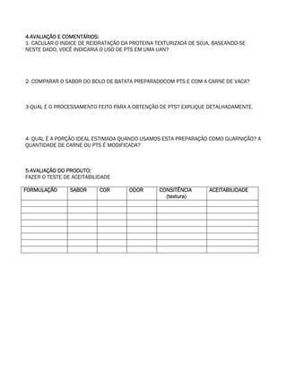 4-AVALIAÇÃO E COMENTÁRIOS:
1- CACULAR O INDICE DE REIDRATAÇÃO DA PROTEINA TEXTURIZADA DE SOJA, BASEANDO-SE
NESTE DADO, VOCÊ INDICARIA O USO DE PTS EM UMA UAN?




2- COMPARAR O SABOR DO BOLO DE BATATA PREPARADOCOM PTS E COM A CARNE DE VACA?



3-QUAL É O PROCESSAMENTO FEITO PARA A OBTENÇÃO DE PTS? EXPLIQUE DETALHADAMENTE.




4- QUAL É A PORÇÃO IDEAL ESTIMADA QUANDO USAMOS ESTA PREPARAÇÃO COMO GUARNIÇÃO? A
QUANTIDADE DE CARNE OU PTS É MODIFICADA?



5-AVALIAÇÃO DO PRODUTO:
FAZER O TESTE DE ACEITABILIDADE

FORMULAÇÃO      SABOR      COR       ODOR       CONSITÊNCIA       ACEITABILIDADE
                                                  (textura)
 