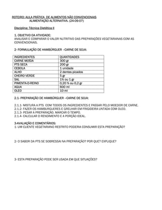 ROTEIRO: AULA PRÁTICA DE ALIMENTOS NÃO CONVENCIONAIS
           ALIMENTAÇÃO ALTERNATIVA. (24-09-07)

 Disciplina: Técnica Dietética II

 1. OBJETIVO DA ATIVIDADE:
 ANALISAR E COMPARAR O VALOR NUTRITIVO DAS PREPARAÇÕES VEGETARIANAS COM AS
 CONVENCIONAIS.

 2- FORMULAÇÃO DE HAMBÚRGUER –CARNE DE SOJA:

 INGREDIENTES                       QUANTIDADES
 CARNE MOÍDA                        300 gr
 PTS SECA                           200 gr
 CEBOLA                             1 unidade
 ALHO                               2 dentes picados
 CHEIRO VERDE                       5 gr
 SAL                                1% ou 1 gr
 PIMENTA-D-REINO                    0,20 % ou 0,2 gr
 AGUA                               600 ml
 OLEO                               10 ml

 2.1- PREPARAÇÃO DE HAMBÚRGUER –CARNE DE SOJA:

 2.1.1- MISTURA A PTS COM TODOS OS INGREDIENTES E PASSAR PELO MOEDOR DE CARNE.
 2.1.2- FAZER OS HAMBURGUERES E GRELHAR EM FRIGIDEIRA UNTADA COM OLEO.
 2.1.3- PESAR A PREPARAÇÃO. MARCAR O TEMPO.
 2.1.4- CALCULAR O RENDIMENTO E A PORÇÃO IDEAL.

 3-AVALIAÇÃO E COMENTÁRIOS:
 1- UM CLIENTE VEGETARIANO RESTRITO PODERIA CONSUMIR ESTA PREPARAÇÃO?



 2- O SABOR DA PTS SE SOBRESSAI NA PREPARAÇÃO? POR QUE? EXPLIQUE?




 3- ESTA PREPARAÇÃO PODE SER USADA EM QUE SITUAÇÕES?
 