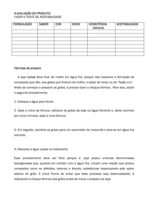 4-AVALIAÇÃO DO PRODUTO:
FAZER O TESTE DE ACEITABILIDADE

FORMULAÇÃO        SABOR          COR       ODOR         CONSITÊNCIA         ACEITABILIDADE
                                                          (textura)




Técnicas de preparo

  A soja nunca deve ficar de molho em água fria, porque isso ocasiona a formação de
compostos que dão, aos grãos que ficaram de molho, o sabor de ranço ou de “feijão crú”.
Antes de começar a preparar os grãos, é preciso fazer o choque térmico. Para isso, adote
o seguinte procedimento:

1. Coloque a água para ferver.

2. Após o início da fervura, adicione os grãos de soja na água fervente e, deixe cozinhar
por cinco minutos, após a nova fervura.



3. Em seguida, transfira os grãos para um escorredor de macarrão e lave-os em água fria
corrente.



4. Descarte a água usada no tratamento

Esse procedimento deve ser feito porque a           soja possui enzimas denominadas
lipoxigenases que, quando em contato com a água fria, iniciam uma reação que produz
compostos como os aldeídos, cetonas e álcoois, substâncias responsáveis pelo sabor
exótico do grão. A única forma de evitar que esse processo seja desencadeado, é
realizando o choque térmico dos grãos antes de iniciar o preparo da soja.
 
