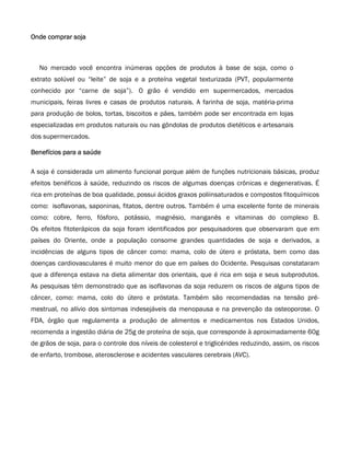 Onde comprar soja



  No mercado você encontra inúmeras opções de produtos à base de soja, como o
extrato solúvel ou “leite” de soja e a proteína vegetal texturizada (PVT, popularmente
conhecido por “carne de soja”). O grão é vendido em supermercados, mercados
municipais, feiras livres e casas de produtos naturais. A farinha de soja, matéria-prima
para produção de bolos, tortas, biscoitos e pães, também pode ser encontrada em lojas
especializadas em produtos naturais ou nas gôndolas de produtos dietéticos e artesanais
dos supermercados.

Benefícios para a saúde

A soja é considerada um alimento funcional porque além de funções nutricionais básicas, produz
efeitos benéficos à saúde, reduzindo os riscos de algumas doenças crônicas e degenerativas. É
rica em proteínas de boa qualidade, possui ácidos graxos poliinsaturados e compostos fitoquímicos
como: isoflavonas, saponinas, fitatos, dentre outros. Também é uma excelente fonte de minerais
como: cobre, ferro, fósforo, potássio, magnésio, manganês e vitaminas do complexo B.
Os efeitos fitoterápicos da soja foram identificados por pesquisadores que observaram que em
países do Oriente, onde a população consome grandes quantidades de soja e derivados, a
incidências de alguns tipos de câncer como: mama, colo de útero e próstata, bem como das
doenças cardiovasculares é muito menor do que em países do Ocidente. Pesquisas constataram
que a diferença estava na dieta alimentar dos orientais, que é rica em soja e seus subprodutos.
As pesquisas têm demonstrado que as isoflavonas da soja reduzem os riscos de alguns tipos de
câncer, como: mama, colo do útero e próstata. Também são recomendadas na tensão pré-
mestrual, no alívio dos sintomas indesejáveis da menopausa e na prevenção da osteoporose. O
FDA, órgão que regulamenta a produção de alimentos e medicamentos nos Estados Unidos,
recomenda a ingestão diária de 25g de proteína de soja, que corresponde à aproximadamente 60g
de grãos de soja, para o controle dos níveis de colesterol e triglicérides reduzindo, assim, os riscos
de enfarto, trombose, aterosclerose e acidentes vasculares cerebrais (AVC).
 