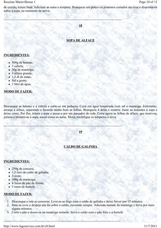 Receitas Maravilhosas 1                                                                                 Page 10 of 12
de cozido, triture bem. Adicione as natas e tempere. Branqueie um pouco os pimentos cortados em tiras e disponha-os
sobre a sopa, no momento de servir.

_________________________________________________________________________

                                                         18



                                                SOPA DE ALFACE



INGREDIENTES:

      500g de batatas;
      1 cebola;
      50g de manteiga;
      1 alface grande;
      1,5 dl de natas;
      Sal a gosto;
      1 litro de água.

MODO DE FAZER:



Descasque as batatas e a cebola e corte-as em pedaços. Coza em água temperada com sal e manteiga. Entretanto,
arranje a alface, separando e lavando muito bem as folhas. Branqueie 4 delas e reserve. Junte as restantes à sopa e
deixe cozer. Por fim, triture a sopa e passe-a por um passador de rede. Corte agora as folhas de alface, que reservou,
juliana e misture-as à sopa, assim como as natas. Mexa, recitifique os temperos e sirva.

_________________________________________________________________________

                                                         19



                                              CALDO DE GALINHA



INGREDIENTES:

      250g de cenoura;
      1,5 litro de caldo de galinha;
      3 ovos;
      100g de manteiga;
      4 fatias de pão de fôrma;
      1 ramo de hortelã.

MODO DE FAZER:

  1. Descasque e rale as cenouras. Leve-as ao fogo com o caldo de galinha e deixe ferver por 15 minutos.
  2. Bata os ovos e despeje em fio sobre o caldo, mexendo sempre. Adicione metade da manteiga e ferva por mais
     alguns minutos.
  3. Corte o pão e doure-os na manteiga restante. Sirva o caldo com o pão frito e a hortelã.

________________________________________________________________________

http://www.lagoservice.com.br/c8.html                                                                      11/7/2011
 