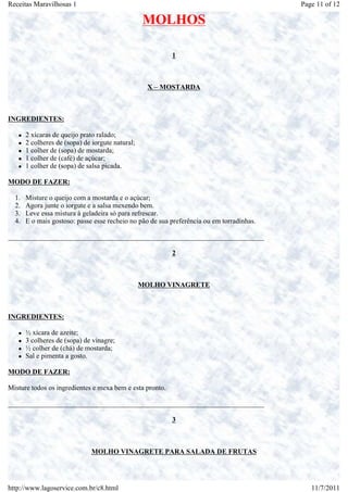 Receitas Maravilhosas 1                                                                    Page 11 of 12

                                                  MOLHOS

                                                          1



                                                   X – MOSTARDA



INGREDIENTES:

       2 xícaras de queijo prato ralado;
       2 colheres de (sopa) de iorgute natural;
       1 colher de (sopa) de mostarda;
       1 colher de (café) de açúcar;
       1 colher de (sopa) de salsa picada.

MODO DE FAZER:

  1.   Misture o queijo com a mostarda e o açúcar;
  2.   Agora junte o iorgute e a salsa mexendo bem.
  3.   Leve essa mistura à geladeira só para refrescar.
  4.   E o mais gostoso: passe esse recheio no pão de sua preferência ou em torradinhas.

_________________________________________________________________________

                                                          2



                                                  MOLHO VINAGRETE



INGREDIENTES:

       ½ xícara de azeite;
       3 colheres de (sopa) de vinagre;
       ½ colher de (chá) de mostarda;
       Sal e pimenta a gosto.

MODO DE FAZER:

Misture todos os ingredientes e mexa bem e esta pronto.

_________________________________________________________________________

                                                          3



                               MOLHO VINAGRETE PARA SALADA DE FRUTAS




http://www.lagoservice.com.br/c8.html                                                         11/7/2011
 