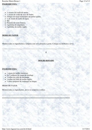 Receitas Maravilhosas 1                                                                           Page 12 of 12
INGREDIENTES:



      ½ xícaras de (café) de azeite;
      ½ xícara de (café) de suco de limão;
      Vinagre de maçã misturados em partes iguais;
      ¼ de xícara de (café) de água;
      Sal;
      Pimenta-do-reino branca;
      2 gotinhas de angustura;
      2 gotinhas de molho inglês.



MODO DE FAZER:



Misture todos os ingredientes e tempere com sal e pimenta a gosto. Coloque na molheira e sirva.

_________________________________________________________________________

                                                              4



                                                 MOLHO ROSADO



INGREDIENTES:

      1 xícara de molho maionese;
      4 a 5 colheres de (sopa) de ketchup;
      1 colher de (chá) de mostarda;
      1 colher de (chá) de molho inglês;
      1 cálice pequeno de conhaque ou uísque.

MODO DE FAZER:

Misture todos os ingredientes, prove os temperos e utilize.

_________________________________________________________________________

*************************************************************************




http://www.lagoservice.com.br/c8.html                                                                11/7/2011
 