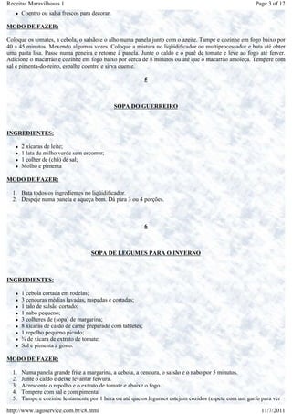 Receitas Maravilhosas 1                                                                              Page 3 of 12
       Coentro ou salsa frescos para decorar.

MODO DE FAZER:

Coloque os tomates, a cebola, o salsão e o alho numa panela junto com o azeite. Tampe e cozinhe em fogo baixo por
40 a 45 minutos. Mexendo algumas vezes. Coloque a mistura no liqüidificador ou multiprocessador e bata até obter
uma pasta lisa. Passe numa peneira e retorne à panela. Junte o caldo e o purê de tomate e leve ao fogo até ferver.
Adicione o macarrão e cozinhe em fogo baixo por cerca de 8 minutos ou até que o macarrão amoleça. Tempere com
sal e pimenta-do-reino, espalhe coentro e sirva quente.

                                                             5



                                                SOPA DO GUERREIRO



INGREDIENTES:

       2 xícaras de leite;
       1 lata de milho verde sem escorrer;
       1 colher de (chá) de sal;
       Molho e pimenta

MODO DE FAZER:

  1. Bata todos os ingredientes no liqüidificador.
  2. Despeje numa panela e aqueça bem. Dá para 3 ou 4 porções.



                                                             6



                                    SOPA DE LEGUMES PARA O INVERNO



INGREDIENTES:

       1 cebola cortada em rodelas;
       3 cenouras médias lavadas, raspadas e cortadas;
       1 talo de salsão cortado;
       1 nabo pequeno;
       3 colheres de (sopa) de margarina;
       8 xícaras de caldo de carne preparado com tabletes;
       1 repolho pequeno picado;
       ¾ de xícara de extrato de tomate;
       Sal e pimenta a gosto.

MODO DE FAZER:

  1.   Numa panela grande frite a margarina, a cebola, a cenoura, o salsão e o nabo por 5 minutos.
  2.   Junte o caldo e deixe levantar fervura.
  3.   Acrescente o repolho e o extrato de tomate e abaixe o fogo.
  4.   Tempere com sal e com pimenta.
  5.   Tampe e cozinhe lentamente por 1 hora ou até que os legumes estejam cozidos (espete com um garfo para ver

http://www.lagoservice.com.br/c8.html                                                                   11/7/2011
 