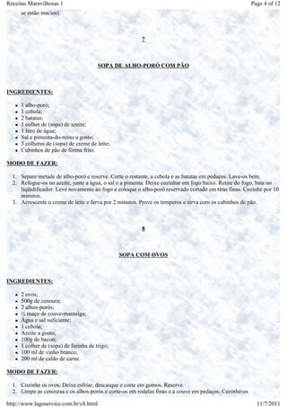 Receitas Maravilhosas 1                                                                                Page 4 of 12
     se estão macios).



                                                        7



                                        SOPA DE ALHO-PORÓ COM PÃO



INGREDIENTES:

     1 alho-poró;
     1 cebola;
     2 batatas;
     1 colher de (sopa) de azeite;
     1 litro de água;
     Sal e pimenta-do-reino a gosto;
     3 colheres de (sopa) de creme de leite;
     Cubinhos de pão de fôrma frito.

MODO DE FAZER:

  1. Separe metade de alho-poró e reserve. Corte o restante, a cebola e as batatas em pedaços. Lave-os bem.
  2. Refogue-os no azeite, junte a água, o sal e a pimenta. Deixe cozinhar em fogo baixo. Retire do fogo, bata no
     liqüidificador. Leve novamente ao fogo e coloque o alho-poró reservado cortado em tiras finas. Cozinhe por 10
     minutos.
  3. Acrescente o creme de leite e ferva por 2 minutos. Prove os temperos e sirva com os cubinhos de pão.



                                                        8



                                               SOPA COM OVOS



INGREDIENTES:

     2 ovos;
     500g de cenoura;
     2 alhos-porós;
     ½ maço de couve-manteiga;
     Água e sal suficiente;
     1 cebola;
     Azeite a gosto;
     100g de bacon;
     1 colher de (sopa) de farinha de trigo;
     100 ml de vinho branco;
     200 ml de caldo de carne.

MODO DE FAZER:

  1. Cozinhe os ovos. Deixe esfriar, descasque e corte em gomos. Reserve.
  2. Limpe as cenouras e os alhos-porós e corte-os em rodelas finas e a couve em pedaços. Cozinhe-os

http://www.lagoservice.com.br/c8.html                                                                    11/7/2011
 