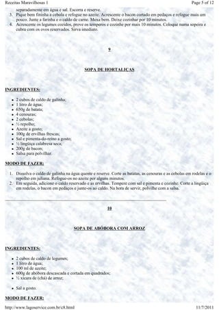 Receitas Maravilhosas 1                                                                                 Page 5 of 12
     separadamente em água e sal. Escorra e reserve.
  3. Pique bem fininha a cebola e refogue no azeite. Acrescente o bacon cortado em pedaços e refogue mais um
     pouco. Junte a farinha e o caldo de carne. Mexa bem. Deixe cozinhar por 10 minutos.
  4. Acrescente os legumes cozidos, prove os temperos e cozinhe por mais 10 minutos. Coloque numa sopeira e
     cubra com os ovos reservados. Sirva imediato.



                                                         9



                                            SOPA DE HORTALIÇAS



INGREDIENTES:

     2 cubos de caldo de galinha;
     1 litro de água;
     650g de batata;
     4 cenouras;
     2 cebolas;
     ½ repolho;
     Azeite a gosto;
     100g de ervilhas frescas;
     Sal e pimenta-do-reino a gosto;
     ½ lingüiça calabresa seca;
     200g de bacon;
     Salsa para polvilhar.

MODO DE FAZER:

  1. Dissolva o caldo de galinha na água quente e reserve. Corte as batatas, as cenouras e as cebolas em rodelas e o
     repolho em juliana. Refogue-os no azeite por alguns minutos.
  2. Em seguida, adicione o caldo reservado e as ervilhas. Tempere com sal e pimenta e cozinhe. Corte a lingüiça
     em rodelas, o bacon em pedaços e junte-os ao caldo. Na hora de servir, polvilhe com a salsa.

_________________________________________________________________________

                                                         10



                                       SOPA DE ABÓBORA COM ARROZ



INGREDIENTES:

     2 cubos de caldo de legumes;
     1 litro de água;
     100 ml de azeite;
     600g de abóbora descascada e cortada em quadrados;
     ½ xícara de (chá) de arroz;

     Sal a gosto.

MODO DE FAZER:

http://www.lagoservice.com.br/c8.html                                                                      11/7/2011
 