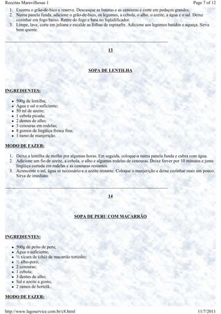 Receitas Maravilhosas 1                                                                                 Page 7 of 12
  1. Escorra o grão-de-bico e reserve. Descasque as batatas e as cenouras e corte em pedaços grandes.
  2. Numa panela funda, adicione o grão-de-bico, os legumes, a cebola, o alho, o azeite, a água e o sal. Deixe
     cozinhar em fogo baixo. Retire do fogo e bata no liqüidificador.
  3. Limpe, lave, corte em juliana e escalde as folhas de espinafre. Adicione aos legumes batidos e aqueça. Sirva
     bem quente.

_________________________________________________________________________

                                                        13



                                               SOPA DE LENTILHA



INGREDIENTES:

     500g de lentilha;
     Água e sal o suficiente;
     50 ml de azeite;
     1 cebola picada;
     2 dentes de alho;
     3 cenouras em rodelas;
     8 gomos de lingüiça fresca fina;
     1 ramo de manjerição.

MODO DE FAZER:

  1. Deixe a lentilha de molho por algumas horas. Em seguida, coloque-a numa panela funda e cubra com água.
  2. Adicione um fio de azeite, a cebola, o alho e algumas rodelas de cenouras. Deixe ferver por 10 minutos e junte
     lingüiça cortada em rodelas e as cenouras restantes.
  3. Acrescente o sal, água se necessário e o azeite restante. Coloque o manjerição e deixe cozinhar mais um pouco.
     Sirva de imediato.

_________________________________________________________________________

                                                        14



                                        SOPA DE PERU COM MACARRÃO



INGREDIENTES:

     500g de peito de peru;
     Água o suficiente;
     ½ xícara de (chá) de macarrão tortinho;
     ½ alho-poró;
     2 cenouras;
     1 cebola;
     3 dentes de alho;
     Sal e azeite a gosto;
     2 ramos de hortelã.

MODO DE FAZER:


http://www.lagoservice.com.br/c8.html                                                                     11/7/2011
 