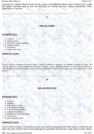 Receitas Maravilhosas 1                                                                               Page 9 of 12
creme de leite e junte à sopa até levantar fervura. À parte, numa frigideira pequena, doure o Flococo. Sirva a sopa
bem quente, colocando antes no prato um pouco de coco dourado por cima, salpique com salsinha ralada.
Rendimento 4 a 5 porções.

_________________________________________________________________________

                                                        17



                                               SOPA DE NABOS



INGREDIENTES:

      1 cebola;
      1 dl de azeite;
      1,5 litro de caldo de galinha;
      2 batatas médias;
      2 cenouras;
      2 nabos com rama.

MODO DE FAZER:




Pique a cebola e refogue-a no azeite. Junte o caldo de galinha, as batatas e as cenouras cortadas em cubos. De
seguida, adicione o nabo, previamente arranjado e tempere a gosto. Quando começar a levantar fervura adicione a
rama do nabo cortada em pedaços e deixe terminar a cozedura. Perto do final, regue com um fio de azeite e sirva
quente.

_________________________________________________________________________

                                                        18



                                             SOPA DE PIMENTOS



INGREDIENTES:

      1 cebola;
      2 batatas;
      ¼ de pimento verde;
      ¼ de pimento amarelo;
      ¼ de pimento vermelho;
      ½ de pimento laranja;
      2 colheres de (sopa) de azeite;
      1 dl de natas;
      Sal e pimenta a gosto.

MODO DE FAZER:

Corte a cebola, as batatas e os pimentos aos cubos, reservando uma pequena porção destes últimos, cortados em tiras
para a decoração. Refogue tudo no azeite, junte água em quantidade suficiente para a sopa e deixe cozinhar. Depois

http://www.lagoservice.com.br/c8.html                                                                    11/7/2011
 