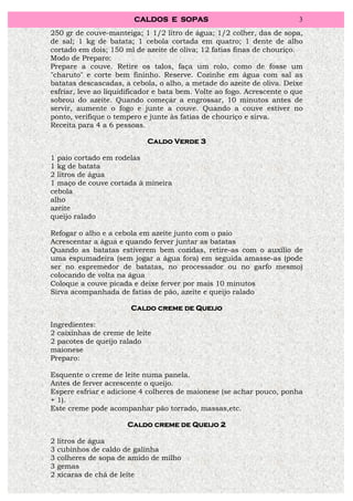 CALDOS E SOPAS                                  3
250 gr de couve-manteiga; 1 1/2 litro de água; 1/2 colher, das de sopa,
de sal; 1 kg de batata; 1 cebola cortada em quatro; 1 dente de alho
cortado em dois; 150 ml de azeite de oliva; 12 fatias finas de chouriço.
Modo de Preparo:
Prepare a couve. Retire os talos, faça um rolo, como de fosse um
"charuto" e corte bem fininho. Reserve. Cozinhe em água com sal as
batatas descascadas, a cebola, o alho, a metade do azeite de oliva. Deixe
esfriar, leve ao liquidificador e bata bem. Volte ao fogo. Acrescente o que
sobrou do azeite. Quando começar a engrossar, 10 minutos antes de
servir, aumente o fogo e junte a couve. Quando a couve estiver no
ponto, verifique o tempero e junte às fatias de chouriço e sirva.
Receita para 4 a 6 pessoas.

                            Caldo Verde 3

1 paio cortado em rodelas
1 kg de batata
2 litros de água
1 maço de couve cortada à mineira
cebola
alho
azeite
queijo ralado

Refogar o alho e a cebola em azeite junto com o paio
Acrescentar a água e quando ferver juntar as batatas
Quando as batatas estiverem bem cozidas, retire-as com o auxílio de
uma espumadeira (sem jogar a água fora) em seguida amasse-as (pode
ser no espremedor de batatas, no processador ou no garfo mesmo)
colocando de volta na água
Coloque a couve picada e deixe ferver por mais 10 minutos
Sirva acompanhada de fatias de pão, azeite e queijo ralado

                        Caldo creme de Queijo

Ingredientes:
2 caixinhas de creme de leite
2 pacotes de queijo ralado
maionese
Preparo:

Esquente o creme de leite numa panela.
Antes de ferver acrescente o queijo.
Espere esfriar e adicione 4 colheres de maionese (se achar pouco, ponha
+ 1).
Este creme pode acompanhar pão torrado, massas,etc.

                       Caldo creme de Queijo 2

2   litros de água
3   cubinhos de caldo de galinha
3   colheres de sopa de amido de milho
3   gemas
2   xícaras de chá de leite
 