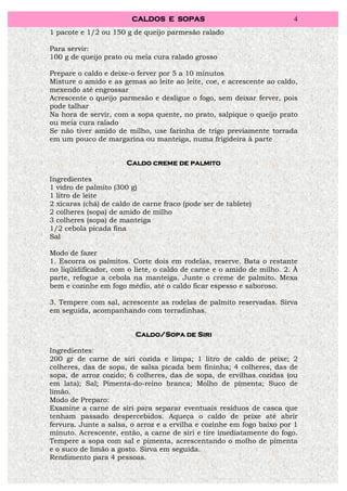 CALDOS E SOPAS                                 4
1 pacote e 1/2 ou 150 g de queijo parmesão ralado

Para servir:
100 g de queijo prato ou meia cura ralado grosso

Prepare o caldo e deixe-o ferver por 5 a 10 minutos
Misture o amido e as gemas ao leite ao leite, coe, e acrescente ao caldo,
mexendo até engrossar
Acrescente o queijo parmesão e desligue o fogo, sem deixar ferver, pois
pode talhar
Na hora de servir, com a sopa quente, no prato, salpique o queijo prato
ou meia cura ralado
Se não tiver amido de milho, use farinha de trigo previamente torrada
em um pouco de margarina ou manteiga, numa frigideira à parte


                       Caldo creme de palmito

Ingredientes
1 vidro de palmito (300 g)
1 litro de leite
2 xícaras (chá) de caldo de carne fraco (pode ser de tablete)
2 colheres (sopa) de amido de milho
3 colheres (sopa) de manteiga
1/2 cebola picada fina
Sal

Modo de fazer
1. Escorra os palmitos. Corte dois em rodelas, reserve. Bata o restante
no liqüidificador, com o liete, o caldo de carne e o amido de milho. 2. À
parte, refogue a cebola na manteiga. Junte o creme de palmito. Mexa
bem e cozinhe em fogo médio, até o caldo ficar espesso e saboroso.

3. Tempere com sal, acrescente as rodelas de palmito reservadas. Sirva
em seguida, acompanhando com torradinhas.


                                       Siri
                         Caldo/Sopa de Siri

Ingredientes:
200 gr de carne de siri cozida e limpa; 1 litro de caldo de peixe; 2
colheres, das de sopa, de salsa picada bem fininha; 4 colheres, das de
sopa, de arroz cozido; 6 colheres, das de sopa, de ervilhas cozidas (ou
em lata); Sal; Pimenta-do-reino branca; Molho de pimenta; Suco de
limão.
Modo de Preparo:
Examine a carne de siri para separar eventuais resíduos de casca que
tenham passado despercebidos. Aqueça o caldo de peixe até abrir
fervura. Junte a salsa, o arroz e a ervilha e cozinhe em fogo baixo por 1
minuto. Acrescente, então, a carne de siri e tire imediatamente do fogo.
Tempere a sopa com sal e pimenta, acrescentando o molho de pimenta
e o suco de limão a gosto. Sirva em seguida.
Rendimento para 4 pessoas.
 