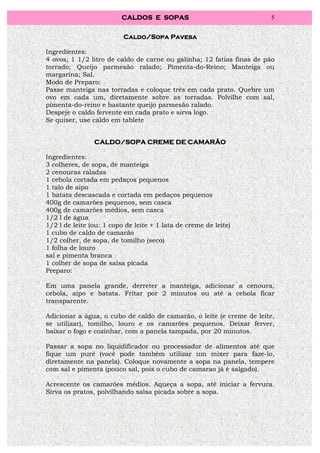 CALDOS E SOPAS                               5


                          Caldo/Sopa Pavesa

Ingredientes:
4 ovos; 1 1/2 litro de caldo de carne ou galinha; 12 fatias finas de pão
torrado; Queijo parmesão ralado; Pimenta-do-Reino; Manteiga ou
margarina; Sal.
Modo de Preparo:
Passe manteiga nas torradas e coloque três em cada prato. Quebre um
ovo em cada um, diretamente sobre as torradas. Polvilhe com sal,
pimenta-do-reino e bastante queijo parmesão ralado.
Despeje o caldo fervente em cada prato e sirva logo.
Se quiser, use caldo em tablete


                CALDO/SOPA CREME DE CAMARÃO

Ingredientes:
3 colheres, de sopa, de manteiga
2 cenouras raladas
1 cebola cortada em pedaços pequenos
1 talo de aipo
1 batata descascada e cortada em pedaços pequenos
400g de camarões pequenos, sem casca
400g de camarões médios, sem casca
1/2 l de água
1/2 l de leite (ou: 1 copo de leite + 1 lata de creme de leite)
1 cubo de caldo de camarão
1/2 colher, de sopa, de tomilho (seco)
1 folha de louro
sal e pimenta branca
1 colher de sopa de salsa picada
Preparo:

Em uma panela grande, derreter a manteiga, adicionar a cenoura,
cebola, aipo e batata. Fritar por 2 minutos ou até a cebola ficar
transparente.

Adicionar a água, o cubo de caldo de camarão, o leite (e creme de leite,
se utilizar), tomilho, louro e os camarões pequenos. Deixar ferver,
baixar o fogo e cozinhar, com a panela tampada, por 20 minutos.

Passar a sopa no liquidificador ou processador de alimentos até que
fique um purê (você pode também utilizar um mixer para faze-lo,
diretamente na panela). Coloque novamente a sopa na panela, tempere
com sal e pimenta (pouco sal, pois o cubo de camarao já é salgado).

Acrescente os camarões médios. Aqueça a sopa, até iniciar a fervura.
Sirva os pratos, polvilhando salsa picada sobre a sopa.
 