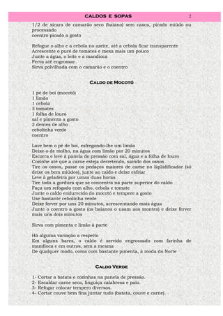 CALDOS E SOPAS                               2
1/2 de xícara de camarão seco (baiano) sem casca, picado miúdo ou
processado
coentro picado a gosto

Refogue o alho e a cebola no azeite, até a cebola ficar transparente
Acrescente o purê de tomates e mexa mais um pouco
Junte a água, o leite e a mandioca
Ferva até engrossar
Sirva polvilhada com o camarão e o coentro


                            Caldo de Mocotó

1 pé de boi (mocotó)
1 limão
1 cebola
3 tomates
1 folha de louro
sal e pimenta a gosto
2 dentes de alho
cebolinha verde
coentro

Lave bem o pé de boi, esfregando-lhe um limão
Deixe-o de molho, na água com limão por 20 minutos
Escorra e leve à panela de pressão com sal, água e a folha de louro
Cozinhe até que a carne esteja derretendo, saindo dos ossos
Tire os ossos, passe os pedaços maiores de carne no liqüidificador (só
deixe os bem miúdos), junte ao caldo e deixe esfriar
Leve à geladeira por umas duas horas
Tire toda a gordura que se concentra na parte superior do caldo
Faça um refogado com alho, cebola e tomate
Junte o caldo endurecido do mocotó e tempere a gosto
Use bastante cebolinha verde
Deixe ferver por uns 20 minutos, acrescentando mais água
Junte o coentro a gosto (os baianos o usam aos montes) e deixe ferver
mais uns dois minutos

Sirva com pimenta e limão à parte

Há alguma variação a respeito
Em alguns bares, o caldo é servido engrossado com farinha de
mandioca e em outros, sem a mesma
De qualquer modo, coma com bastante pimenta, à moda do Norte


                               Caldo Verde

1-   Cortar a batata e cozinhas na panela de pressão.
2-   Escaldar carne seca, linguiça calabresa e paio.
3-   Refogar colocar tempero diversos.
4-   Cortar couve bem fina juntar tudo (batata, couve e carne).
 