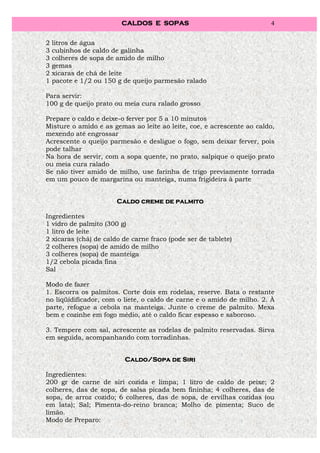 CALDOS E SOPAS                                4


2   litros de água
3   cubinhos de caldo de galinha
3   colheres de sopa de amido de milho
3   gemas
2   xícaras de chá de leite
1   pacote e 1/2 ou 150 g de queijo parmesão ralado

Para servir:
100 g de queijo prato ou meia cura ralado grosso

Prepare o caldo e deixe-o ferver por 5 a 10 minutos
Misture o amido e as gemas ao leite ao leite, coe, e acrescente ao caldo,
mexendo até engrossar
Acrescente o queijo parmesão e desligue o fogo, sem deixar ferver, pois
pode talhar
Na hora de servir, com a sopa quente, no prato, salpique o queijo prato
ou meia cura ralado
Se não tiver amido de milho, use farinha de trigo previamente torrada
em um pouco de margarina ou manteiga, numa frigideira à parte


                       Caldo creme de palmito

Ingredientes
1 vidro de palmito (300 g)
1 litro de leite
2 xícaras (chá) de caldo de carne fraco (pode ser de tablete)
2 colheres (sopa) de amido de milho
3 colheres (sopa) de manteiga
1/2 cebola picada fina
Sal

Modo de fazer
1. Escorra os palmitos. Corte dois em rodelas, reserve. Bata o restante
no liqüidificador, com o liete, o caldo de carne e o amido de milho. 2. À
parte, refogue a cebola na manteiga. Junte o creme de palmito. Mexa
bem e cozinhe em fogo médio, até o caldo ficar espesso e saboroso.

3. Tempere com sal, acrescente as rodelas de palmito reservadas. Sirva
em seguida, acompanhando com torradinhas.


                          Caldo/Sopa
                          Caldo/Sopa de Siri

Ingredientes:
200 gr de carne de siri cozida e limpa; 1 litro de caldo de peixe; 2
colheres, das de sopa, de salsa picada bem fininha; 4 colheres, das de
sopa, de arroz cozido; 6 colheres, das de sopa, de ervilhas cozidas (ou
em lata); Sal; Pimenta-do-reino branca; Molho de pimenta; Suco de
limão.
Modo de Preparo:
 