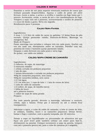 CALDOS E SOPAS                                5
Examine a carne de siri para separar eventuais resíduos de casca que
tenham passado despercebidos. Aqueça o caldo de peixe até abrir
fervura. Junte a salsa, o arroz e a ervilha e cozinhe em fogo baixo por 1
minuto. Acrescente, então, a carne de siri e tire imediatamente do fogo.
Tempere a sopa com sal e pimenta, acrescentando o molho de pimenta
e o suco de limão a gosto. Sirva em seguida.
Rendimento para 4 pessoas.

                                     Pavesa
                          Caldo/Sopa Pavesa

Ingredientes:
4 ovos; 1 1/2 litro de caldo de carne ou galinha; 12 fatias finas de pão
torrado; Queijo parmesão ralado; Pimenta-do-Reino; Manteiga ou
margarina; Sal.
Modo de Preparo:
Passe manteiga nas torradas e coloque três em cada prato. Quebre um
ovo em cada um, diretamente sobre as torradas. Polvilhe com sal,
pimenta-do-reino e bastante queijo parmesão ralado.
Despeje o caldo fervente em cada prato e sirva logo.
Se quiser, use caldo em tablete

                CALDO/SOPA CREME DE CAMARÃO

Ingredientes:
3 colheres, de sopa, de manteiga
2 cenouras raladas
1 cebola cortada em pedaços pequenos
1 talo de aipo
1 batata descascada e cortada em pedaços pequenos
400g de camarões pequenos, sem casca
400g de camarões médios, sem casca
1/2 l de água
1/2 l de leite (ou: 1 copo de leite + 1 lata de creme de leite)
1 cubo de caldo de camarão
1/2 colher, de sopa, de tomilho (seco)
1 folha de louro
sal e pimenta branca
1 colher de sopa de salsa picada
Preparo:

Em uma panela grande, derreter a manteiga, adicionar a cenoura,
cebola, aipo e batata. Fritar por 2 minutos ou até a cebola ficar
transparente.

Adicionar a água, o cubo de caldo de camarão, o leite (e creme de leite,
se utilizar), tomilho, louro e os camarões pequenos. Deixar ferver,
baixar o fogo e cozinhar, com a panela tampada, por 20 minutos.

Passar a sopa no liquidificador ou processador de alimentos até que
fique um purê (você pode também utilizar um mixer para faze-lo,
diretamente na panela). Coloque novamente a sopa na panela, tempere
com sal e pimenta (pouco sal, pois o cubo de camarao já é salgado).
 