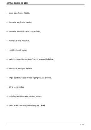 CERTAS COISAS DO BEM




— ajuda a purificar o fígado,




— diminui a fragilidade capilar,




— diminui a formação de muco (catarros),




— melhora a flora intestinal,




— regula a menstruação,




— melhora os problemas de açúcar no sangue (diabetes),




— melhora a produção de leite,




— limpa a estrutura dos dentes e gengivas, na piorréia,




— alivia hemorróidas,




— revitaliza o sistema vascular das pernas




— reduz a dor causada por inflamações... Ufa!




                                                          10 / 15
 