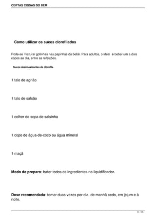 CERTAS COISAS DO BEM




  Como utilizar os sucos clorofilados


Pode-se misturar gotinhas nas papinhas do bebê. Para adultos, o ideal  é beber um a dois
copos ao dia, entre as refeições.

 Sucos desintoxicantes de clorofila




1 talo de agrião




1 talo de salsão




1 colher de sopa de salsinha




1 copo de água-de-coco ou água mineral




1 maçã




Modo de preparo: bater todos os ingredientes no liquidificador.




Dose recomendada: tomar duas vezes por dia, de manhã cedo, em jejum e à
noite.


                                                                                       11 / 15
 