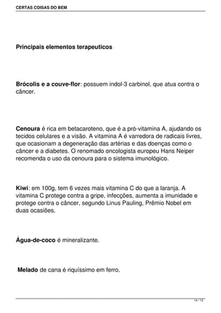 CERTAS COISAS DO BEM




Principais elementos terapeuticos




Brócolis e a couve-flor: possuem indol-3 carbinol, que atua contra o
câncer.




Cenoura é rica em betacaroteno, que é a pró-vitamina A, ajudando os
tecidos celulares e a visão. A vitamina A é varredora de radicais livres,
que ocasionam a degeneração das artérias e das doenças como o
câncer e a diabetes. O renomado oncologista europeu Hans Neiper
recomenda o uso da cenoura para o sistema imunológico.




Kiwi: em 100g, tem 6 vezes mais vitamina C do que a laranja. A
vitamina C protege contra a gripe, infecções, aumenta a imunidade e
protege contra o câncer, segundo Linus Pauling, Prêmio Nobel em
duas ocasiões.




Água-de-coco é mineralizante.




Melado de cana é riquíssimo em ferro.



                                                                     14 / 15
 