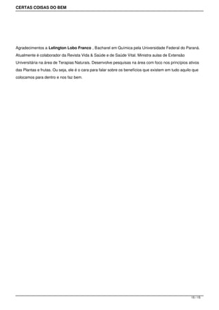 CERTAS COISAS DO BEM




Agradecimentos a Lelington Lobo Franco , Bacharel em Química pela Universidade Federal do Paraná.
Atualmente é colaborador da Revista Vida & Saúde e de Saúde Vital. Ministra aulas de Extensão
Universitária na área de Terapias Naturais. Desenvolve pesquisas na área com foco nos princípios ativos
das Plantas e frutas. Ou seja, ele é o cara para falar sobre os benefícios que existem em tudo aquilo que
colocamos para dentro e nos faz bem.




                                                                                                    15 / 15
 