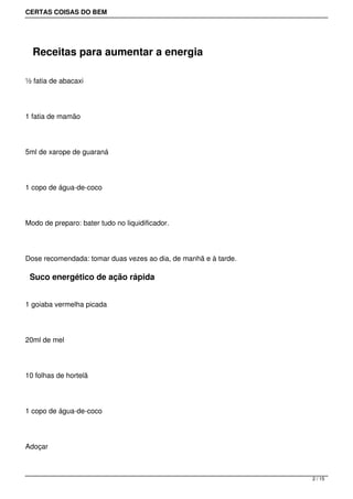 CERTAS COISAS DO BEM




  Receitas para aumentar a energia

½ fatia de abacaxi




1 fatia de mamão




5ml de xarope de guaraná




1 copo de água-de-coco




Modo de preparo: bater tudo no liquidificador.




Dose recomendada: tomar duas vezes ao dia, de manhã e à tarde.

 Suco energético de ação rápida


1 goiaba vermelha picada




20ml de mel




10 folhas de hortelã




1 copo de água-de-coco




Adoçar



                                                                 2 / 15
 