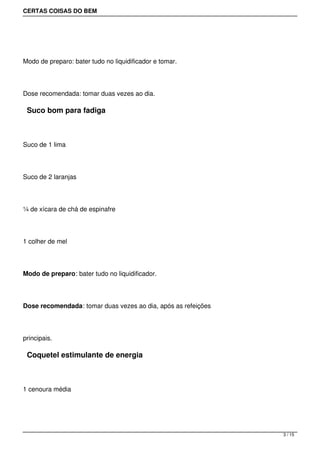 CERTAS COISAS DO BEM




Modo de preparo: bater tudo no liquidificador e tomar.




Dose recomendada: tomar duas vezes ao dia.

 Suco bom para fadiga



Suco de 1 lima




Suco de 2 laranjas




¼ de xícara de chá de espinafre




1 colher de mel




Modo de preparo: bater tudo no liquidificador.




Dose recomendada: tomar duas vezes ao dia, após as refeições




principais.

 Coquetel estimulante de energia



1 cenoura média




                                                               3 / 15
 