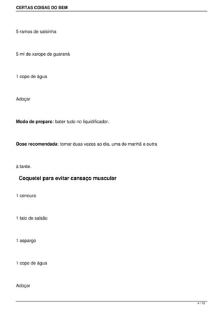 CERTAS COISAS DO BEM




5 ramos de salsinha




5 ml de xarope de guaraná




1 copo de água




Adoçar




Modo de preparo: bater tudo no liquidificador.




Dose recomendada: tomar duas vezes ao dia, uma de manhã e outra




à tarde.

 Coquetel para evitar cansaço muscular


1 cenoura




1 talo de salsão




1 aspargo




1 copo de água




Adoçar


                                                                  4 / 15
 