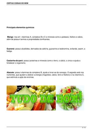 CERTAS COISAS DO BEM




 




Principais elementos químicos




 Manga: rica em vitaminas A, complexo B e C e minerais como o potássio, fósforo e cálcio,
além de possuir taninos e propriedades tonificantes.




Guaraná: possui alcalóides, derivados da cafeína, guaranina e teobromina, evitando, assim, a
fadiga.




Castanha-do-pará: possui proteínas e minerais como o ferro, o cálcio, o zinco e ajuda a
fortalecer o organismo.




Abacate: possui vitaminas do complexo B, ajuda a livrar-se do cansaço. O segredo está nos
nutrientes, que ajudam a dobrar a energia (magnésio, cálcio, ferro e fósforo) e na vitamina C,
que estimula a ação de enzimas.




                                                                                           6 / 15
 