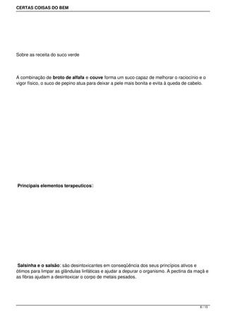 CERTAS COISAS DO BEM




 




Sobre as receita do suco verde




A combinação de broto de alfafa e couve forma um suco capaz de melhorar o raciocínio e o
vigor físico, o suco de pepino atua para deixar a pele mais bonita e evita à queda de cabelo.




 




 




 Principais elementos terapeuticos 




 




 Salsinha e o salsão: são desintoxicantes em conseqüência dos seus princípios ativos e
ótimos para limpar as glândulas linfáticas e ajudar a depurar o organismo. A pectina da maçã e
as fibras ajudam a desintoxicar o corpo de metais pesados.




                                                                                          8 / 15
 