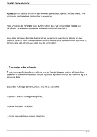 CERTAS COISAS DO BEM




Agrião: possui clorofila e valiosos sais minerais como cálcio, fósforo, enxofre e ferro. Tem
importante capacidade de desintoxicar o organismo.




Faça uma dieta de hortaliças cruas durante vários dias. Os sucos verdes frescos são
excelentes para depurar o sangue e fortalecer o sistema imunológico.




Você pode combater doenças degenerativas, tão comuns no ambiente poluído em que
vivemos. Quando sentir um resinado ou um vírus lhe atacando, quando estiver deprimido ou
sem energia, use clorofila, que você logo se sentirá bem.




 




    É bom saber sobre a Clorofila

É o pigmento verde das plantas, utiliza a energia das plantas para realizar a fotossíntese,
passando a elaborar compostos e tecidos orgânicos a partir do dióxido de carbono e água e
por conta disto:




Segundo o nutrólogo Bernard Jensen, D.C, Ph.D. a clorofila:




— produz uma alta contagem sangüínea,




— prove ferro para os órgãos,




— limpa e desodoriza os tecidos intestinais,




                                                                                               9 / 15
 