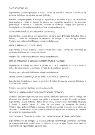 SUCO DE LUZ DO SOL
Ingredientes: 1 pepino pequeno; 1 maçã; 1 xícara de hortelã; 1 cenoura; ¼ de xícara de
semente de linhaça germinada; suco de ½ limão.
Preparo: coloque o pepino e a maçã no liqüidificador. Bata com a ajuda de um socador
para auxiliar a extrair o líquido de dentro das hortaliças. Acrescente as sementes
germinadas, a hortelã e a cenoura, variando as hortaliças sempre que possível e
privilegiando as de produção orgânica. Coe e sirva imediatamente.
UVA COM HORTELÃ (REJUVENESCEDOR E DIGESTIVO)
Ingredientes: 1 xícara de uva sem as sementes (deixar a pele); 1/2 maço de hortelã (talos e
folhas); 1 colher de sobremesa de sementes de linhaça; 1 copo de água mineral.
Preparo: bata tudo no liqüidificador e sirva imediatamente.
MAÇÃ & PEPINO (INTESTINOS E RINS)
Ingredientes: 2 maçãs médias; 1 pepino inteiro com casca; 1 colher de sobremesa de
sementes de linhaça; suco fresco de 1 limão.
Preparo: bata tudo no liqüidificador e sirva imediatamente.
MANGA, TANGERINA & GENGIBRE (SISTEMA IMUNE E PULMÕES)
Ingredientes: 1 manga descascada e picada; suco de 2 tangerinas; suco de 1 limão; 1
colher de sobremesa de sementes de linhaça; 1 a 2 rodelas de gengibre.
Preparo: bata tudo no liqüidificador e sirva imediatamente.
CREME DE MAÇÃ & LINHAÇA (INTESTINOS, HORMÔNIOS E CÉREBRO)
Ingredientes: 2 maçãs (sem cascas e sementes); 1 colher de sopa de semente de linhaça e
suco fresco de 1 limão.
Preparo: bata os ingredientes e sirva imediatamente.
CENOURA, LARANJA & BRÓCOLIS (CONSTIPAÇÃO E GESTAÇÃO)
Gestantes precisam ingerir muitas raízes como a cenoura e sementes como a linhaça. Tais
alimentos irão ajudá-la a manter sua saúde e promover a perfeita formação do bebê.
Ingredientes: 1 xícara de flores + folhas de brócolis; 2 cenouras (ou 1 beterraba); 2 laranjas;
1 limão; 2 ameixas secas; 1 colher de sobremesa de sementes de linhaça.
Preparo: passe pela centrífuga as laranjas, o limão, em seguida o brócolis e por último as
cenouras. Transfira o suco obtido para o liqüidificador e bata com as ameixas e a semente
de linhaça. Sirva imediatamente.
SUCO DE MAÇÃ, CENOURA E SEMENTE DE LINHAÇA (GESTAÇÃO, PELE E MEMÓRIA)
Ingredientes: suco de 2 maçãs + 2 cenouras, extraído na centrífuga; 1 colher de sobremesa
de semente de linhaça pré-hidratada (à noite) em ½ copo de água. Preparo: bata todos os
ingredientes no liqüidificador. Opcional coar.

 